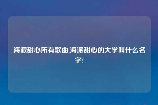 海派甜心所有歌曲,海派甜心的大学叫什么名字?