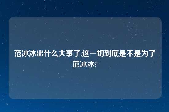 范冰冰出什么大事了,这一切到底是不是为了范冰冰?
