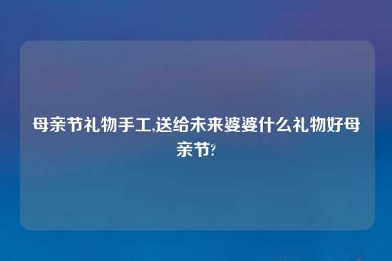 母亲节礼物手工,送给未来婆婆什么礼物好母亲节?