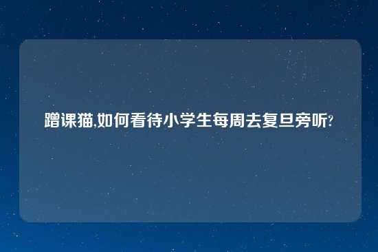 蹭课猫,如何看待小学生每周去复旦旁听?
