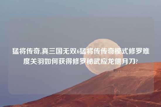 猛将传奇,真三国无双6猛将传传奇模式修罗难度关羽如何获得修罗秘武应龙偃月刀?