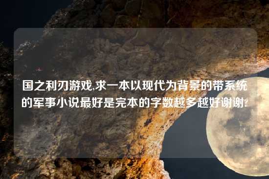 国之利刃游戏,求一本以现代为背景的带系统的军事小说最好是完本的字数越多越好谢谢?