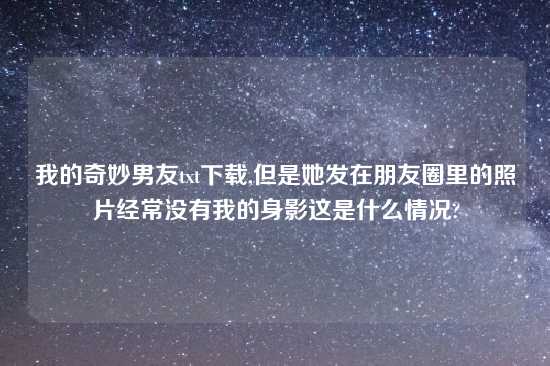 我的奇妙男友txt怎么玩,但是她发在朋友圈里的照片经常没有我的身影这是什么情况?