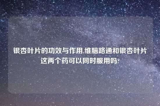银杏叶片的功效与作用,维脑路通和银杏叶片这两个药可以同时服用吗?