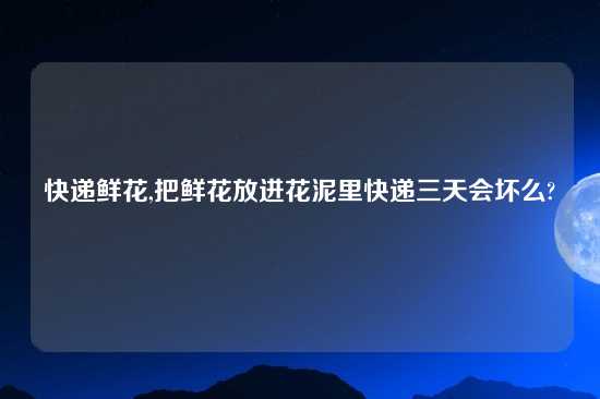 快递鲜花,把鲜花放进花泥里快递三天会坏么?