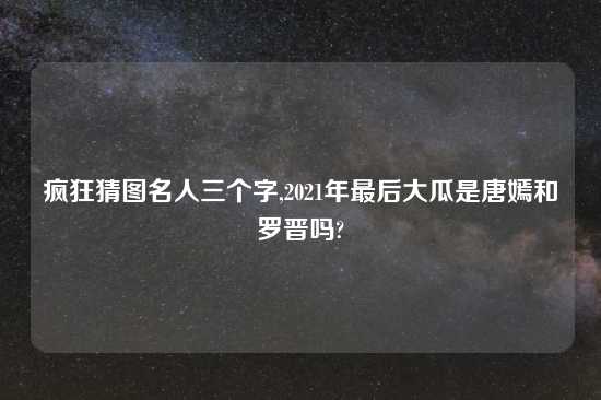 疯狂猜图名人三个字,2021年最后大瓜是唐嫣和罗晋吗?