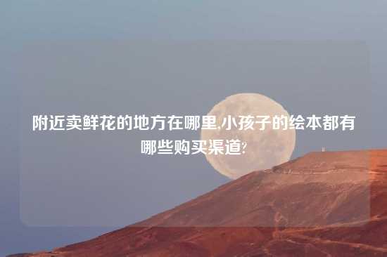 附近卖鲜花的地方在哪里,小孩子的绘本都有哪些购买渠道?