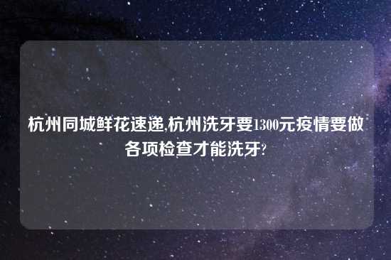 杭州同城鲜花速递,杭州洗牙要1300元疫情要做各项检查才能洗牙?