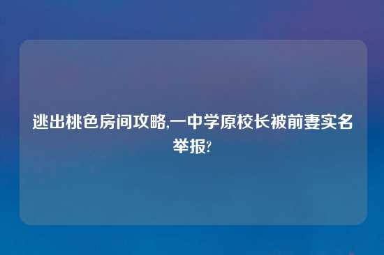 逃出桃色房间攻略,一中学原校长被前妻实名举报?