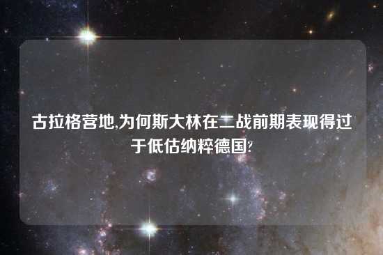 古拉格营地,为何斯大林在二战前期表现得过于低估纳粹德国?