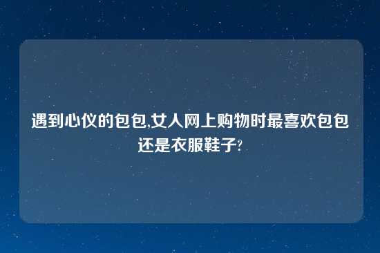 遇到心仪的包包,女人网上购物时最喜欢包包还是衣服鞋子?