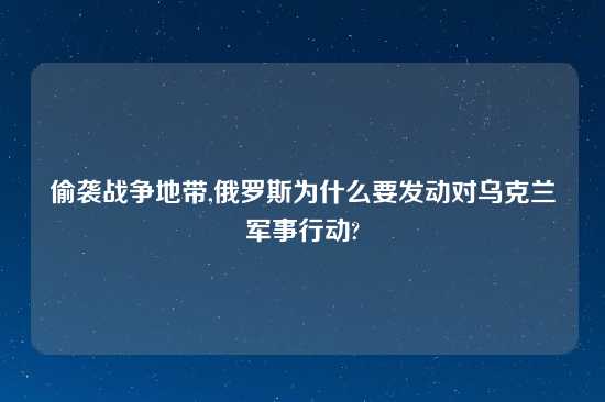 偷袭战争地带,俄罗斯为什么要发动对乌克兰军事行动?
