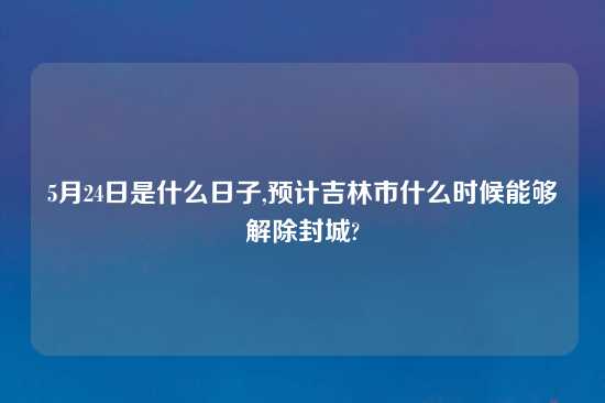 5月24日是什么日子,预计吉林市什么时候能够解除封城?