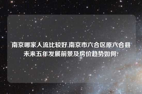 南京哪家人流比较好,南京市六合区原六合县未来五年发展前景及房价趋势如何?