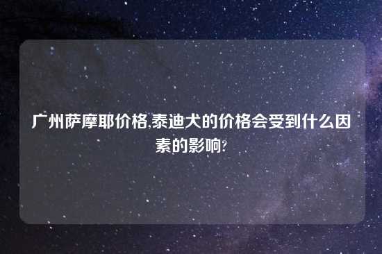 广州萨摩耶价格,泰迪犬的价格会受到什么因素的影响?