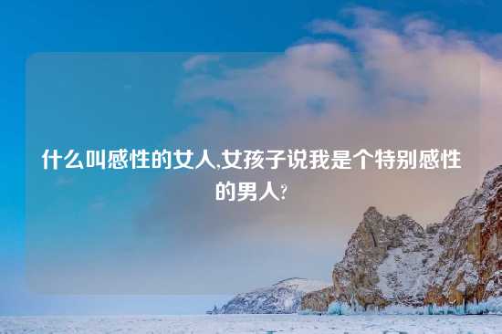 什么叫感性的女人,女孩子说我是个特别感性的男人?