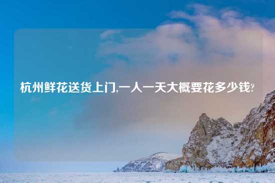 杭州鲜花送货上门,一人一天大概要花多少钱?