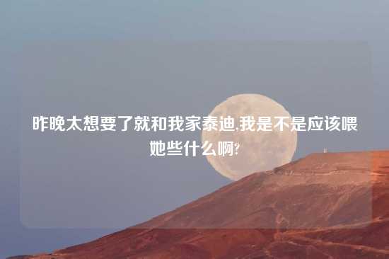 昨晚太想要了就和我家泰迪,我是不是应该喂她些什么啊?