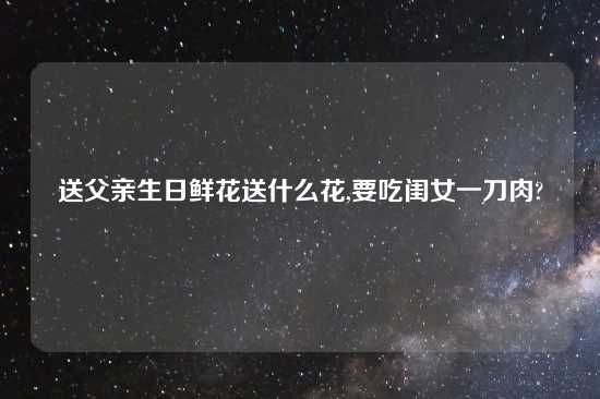 送父亲生日鲜花送什么花,要吃闺女一刀肉?