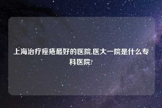 上海治疗痤疮最好的医院,医大一院是什么专科医院?