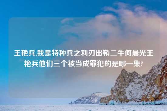 王艳兵,我是特种兵之利刃出鞘二牛何晨光王艳兵他们三个被当成罪犯的是哪一集?