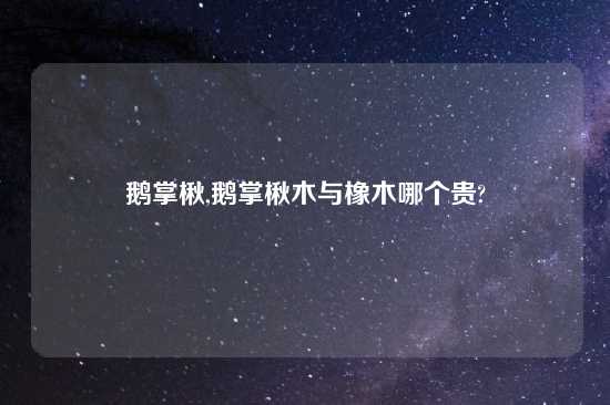 鹅掌楸,鹅掌楸木与橡木哪个贵?