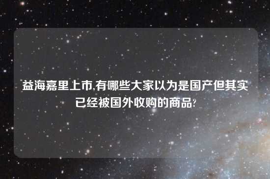 益海嘉里上市,有哪些大家以为是国产但其实已经被国外收购的商品?