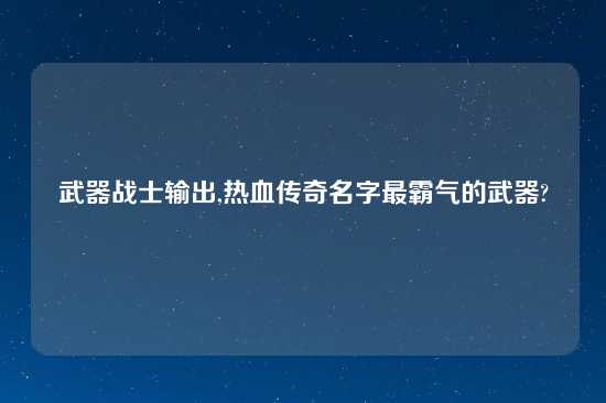 武器战士输出,热血传奇名字最霸气的武器?
