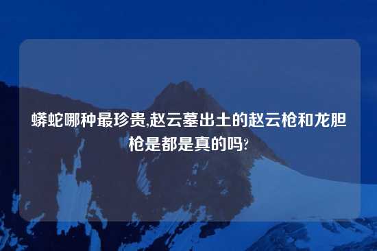 蟒蛇哪种最珍贵,赵云墓出土的赵云枪和龙胆枪是都是真的吗?
