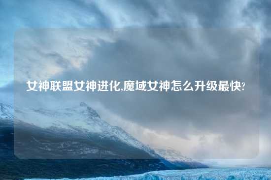女神联盟女神进化,魔域女神怎么升级最快?