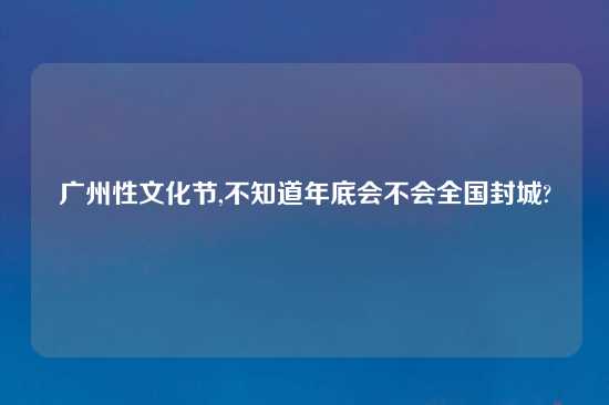 广州性文化节,不知道年底会不会全国封城?