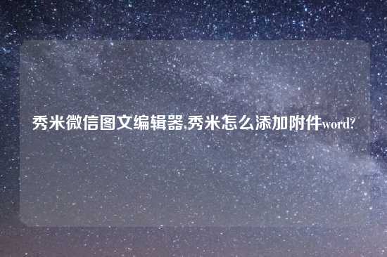 秀米微信图文编辑器,秀米怎么添加附件word?
