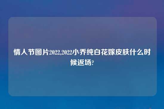情人节图片2022,2022小乔纯白花嫁皮肤什么时候返场?