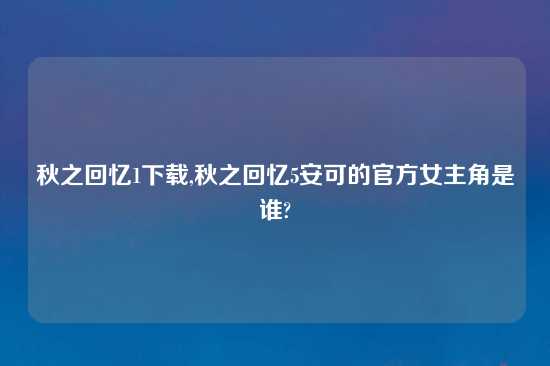 秋之回忆1怎么玩,秋之回忆5安可的官方女主角是谁?