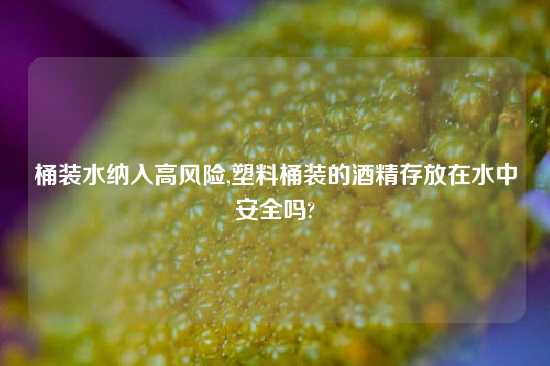 桶装水纳入高风险,塑料桶装的酒精存放在水中安全吗?