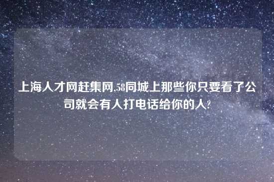上海人才网赶集网,58同城上那些你只要看了公司就会有人打电话给你的人?