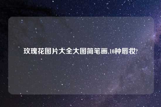玫瑰花图片大全大图简笔画,10种唇妆?