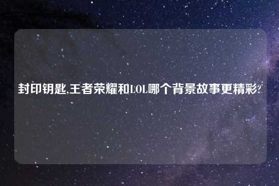 封印钥匙,王者荣耀和LOL哪个背景故事更精彩?