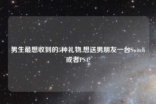 男生最想收到的5种礼物,想送男朋友一台Switch或者PS4?