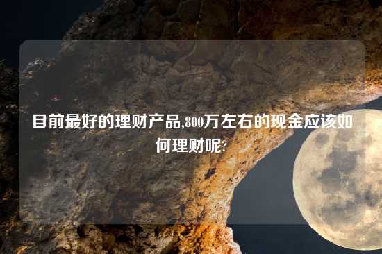 目前最好的理财产品,800万左右的现金应该如何理财呢?