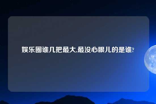 娱乐圈谁几把最大,最没心眼儿的是谁?