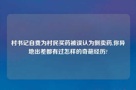 村书记自费为村民买药被误认为倒卖药,你异地出差都有过怎样的奇葩经历?