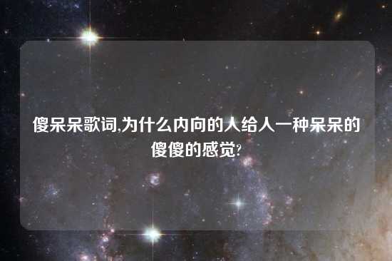 傻呆呆歌词,为什么内向的人给人一种呆呆的傻傻的感觉?