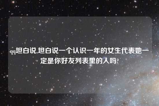 qq坦白说,坦白说一个认识一年的女生代表她一定是你好友列表里的人吗?