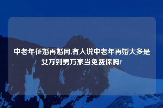 中老年征婚再婚网,有人说中老年再婚大多是女方到男方家当免费保姆?