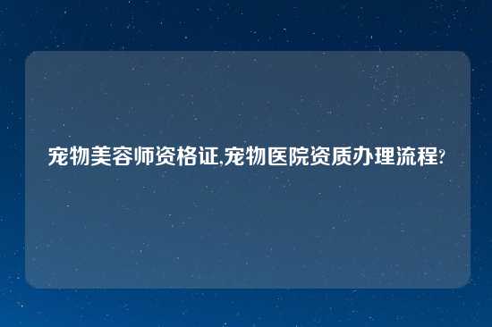 宠物美容师资格证,宠物医院资质办理流程?