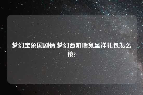 梦幻宝象国剧情,梦幻西游瑞兔呈祥礼包怎么抢?