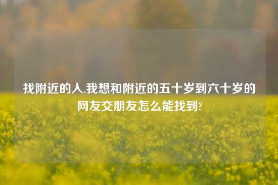 找附近的人,我想和附近的五十岁到六十岁的网友交朋友怎么能找到?