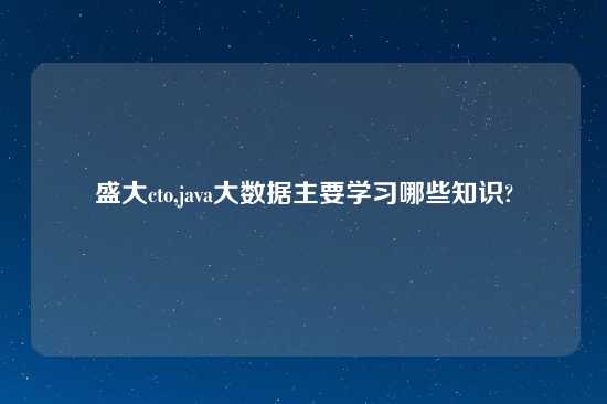 盛大cto,java大数据主要学习哪些知识?