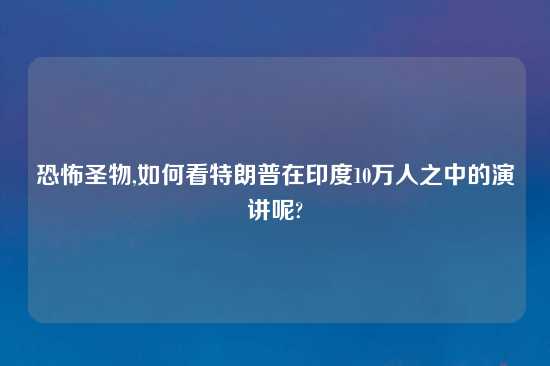 恐怖圣物,如何看特朗普在印度10万人之中的演讲呢?